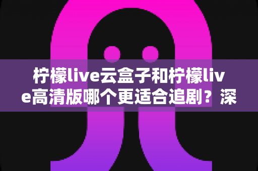 柠檬live云盒子和柠檬live高清版哪个更适合追剧？深度对比帮你找到最佳观影方案