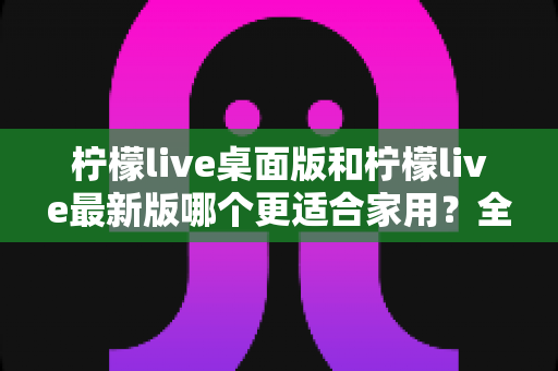 柠檬live桌面版和柠檬live最新版哪个更适合家用？全面对比分析帮你轻松做决定
