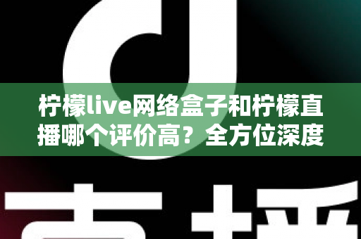 柠檬live网络盒子和柠檬直播哪个评价高？全方位深度对比评测助你轻松做出明智选择