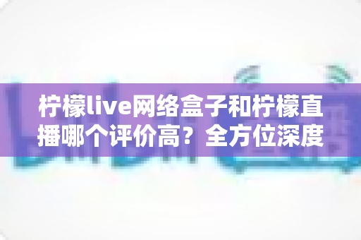 柠檬live网络盒子和柠檬直播哪个评价高？全方位深度对比评测助你轻松做出明智选择