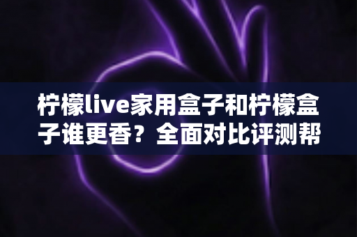 柠檬live家用盒子和柠檬盒子谁更香?全面对比评测帮你避坑选对不花冤枉钱 柠檬live家用盒子和柠檬盒子谁更香?全面对比评测帮你避坑选对不花冤枉钱