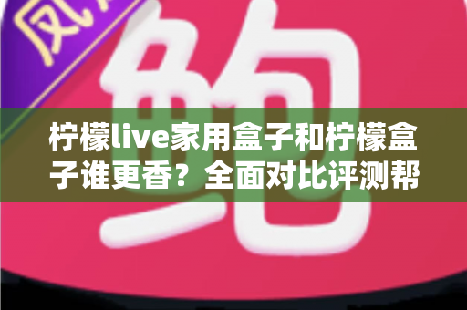 柠檬live家用盒子和柠檬盒子谁更香?全面对比评测帮你避坑选对不花冤枉钱 柠檬live家用盒子和柠檬盒子谁更香?全面对比评测帮你避坑选对不花冤枉钱