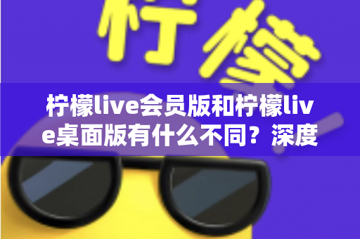 柠檬live会员版和柠檬live桌面版有什么不同?深度对比解析与选购全指南 柠檬live会员版和柠檬live桌面版有什么不同?深度对比解析与选购全指南