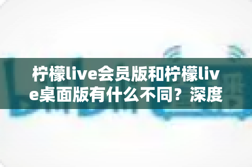 柠檬live会员版和柠檬live桌面版有什么不同？深度对比解析与选购全指南