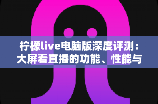 柠檬live电脑版深度评测：大屏看直播的功能、性能与使用体验全解析