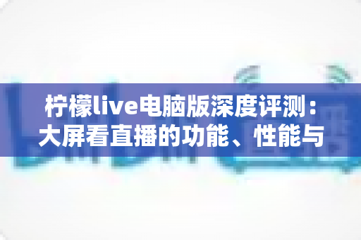 柠檬live电脑版深度评测：大屏看直播的功能、性能与使用体验全解析