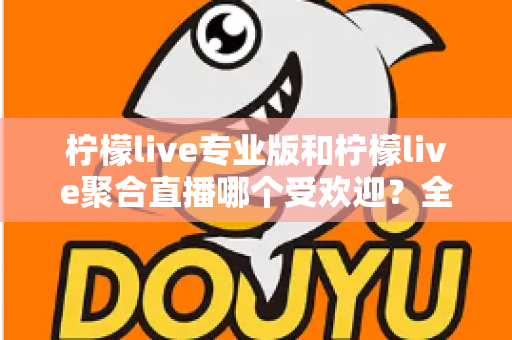 柠檬live专业版和柠檬live聚合直播哪个受欢迎?全方位对比评测帮你找到答案 柠檬live专业版和柠檬live聚合直播哪个受欢迎?全方位对比评测帮你找到答案