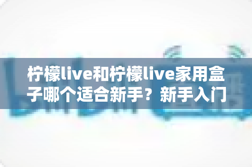 柠檬live和柠檬live家用盒子哪个适合新手?新手入门选购与使用全攻略 柠檬live和柠檬live家用盒子哪个适合新手?新手入门选购与使用全攻略