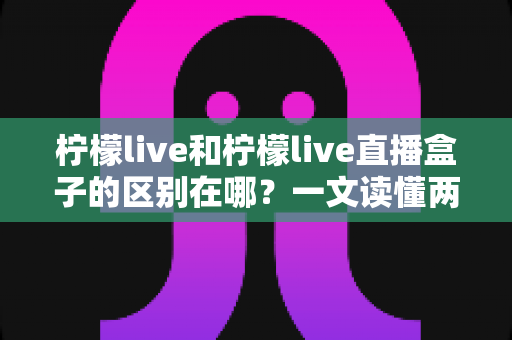 柠檬live和柠檬live直播盒子的区别在哪？一文读懂两者核心差异与选择建议