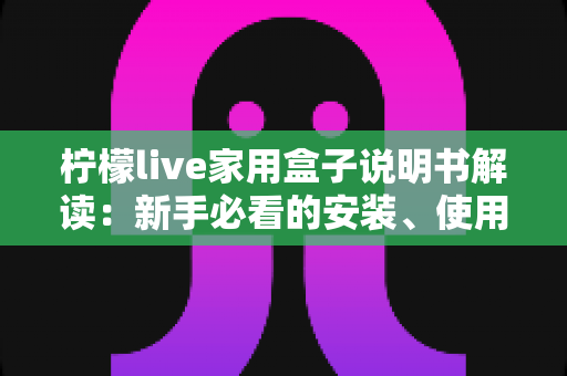 柠檬live家用盒子说明书解读：新手必看的安装、使用与维护全指南
