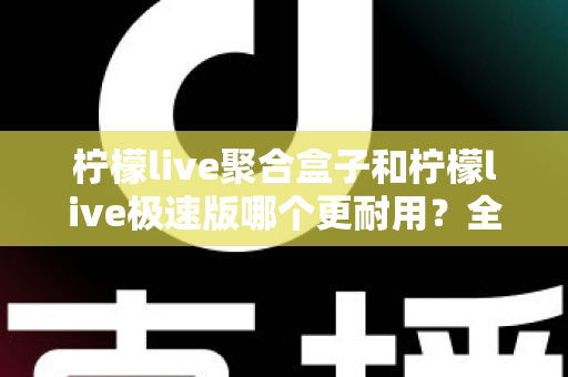 柠檬live聚合盒子和柠檬live极速版哪个更耐用？全面对比分析帮你选对版本