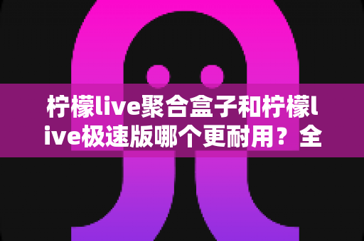 柠檬live聚合盒子和柠檬live极速版哪个更耐用？全面对比分析帮你选对版本