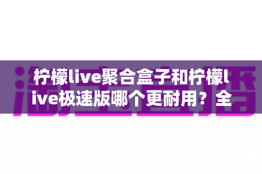 柠檬live聚合盒子和柠檬live极速版哪个更耐用？全面对比分析帮你选对版本