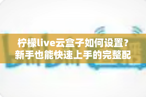 柠檬live云盒子如何设置？新手也能快速上手的完整配置教程与实用指南