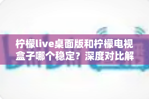 柠檬live桌面版和柠檬电视盒子哪个稳定？深度对比解析与最佳选择指南