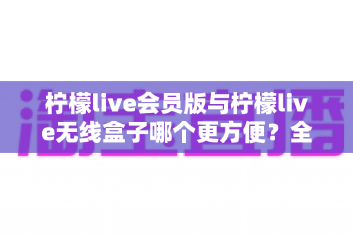 柠檬live会员版与柠檬live无线盒子哪个更方便?全方位深度对比帮你轻松做选择 柠檬live会员版与柠檬live无线盒子哪个更方便?全方位深度对比帮你轻松做选择