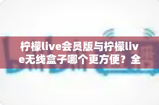 柠檬live会员版与柠檬live无线盒子哪个更方便?全方位深度对比帮你轻松做选择 柠檬live会员版与柠檬live无线盒子哪个更方便?全方位深度对比帮你轻松做选择
