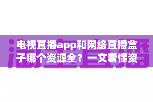 电视直播app和网络直播盒子哪个资源全？一文看懂资源差异与选购指南