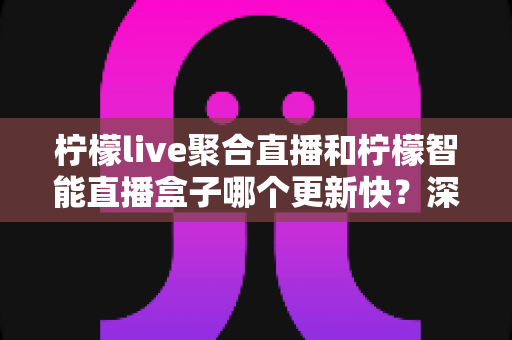 柠檬live聚合直播和柠檬智能直播盒子哪个更新快?深度对比解析助你做出明智选择 柠檬live聚合直播和柠檬智能直播盒子哪个更新快?深度对比解析助你做出明智选择