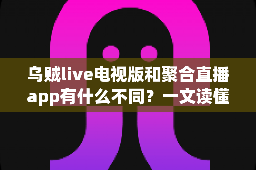 乌贼live电视版和聚合直播app有什么不同？一文读懂两大直播平台的差异与选择指南