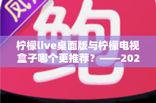 柠檬live桌面版与柠檬电视盒子哪个更推荐？——2024最全对比评测，帮你轻松选出最佳观影方案