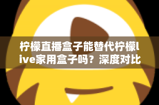 柠檬直播盒子能替代柠檬live家用盒子吗？深度对比与选购全指南