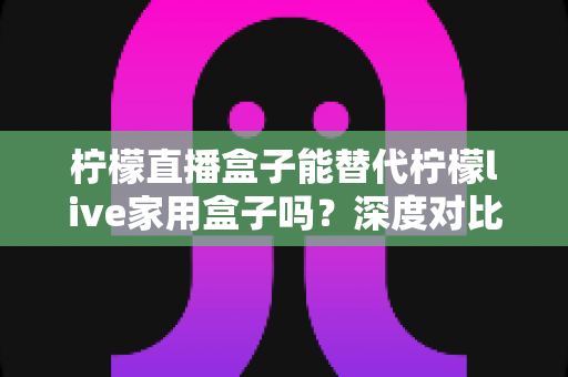 柠檬直播盒子能替代柠檬live家用盒子吗？深度对比与选购全指南