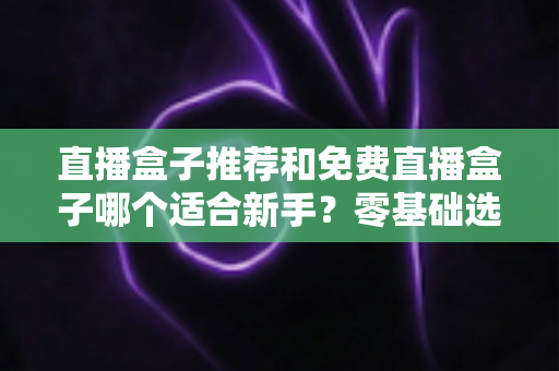 直播盒子推荐和免费直播盒子哪个适合新手?零基础选购指南与避坑攻略 直播盒子推荐和免费直播盒子哪个适合新手?零基础选购指南与避坑攻略