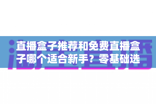 直播盒子推荐和免费直播盒子哪个适合新手?零基础选购指南与避坑攻略 直播盒子推荐和免费直播盒子哪个适合新手?零基础选购指南与避坑攻略