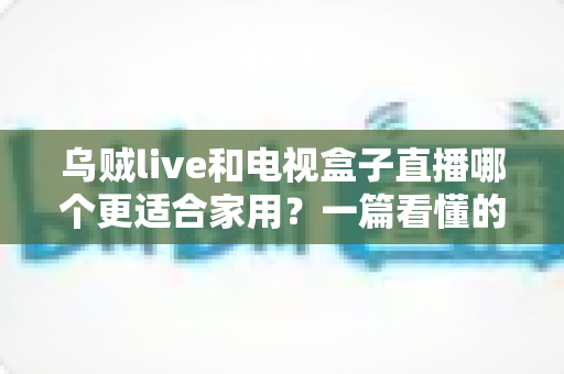 乌贼live和电视盒子直播哪个更适合家用？一篇看懂的家庭观影方案选择指南
