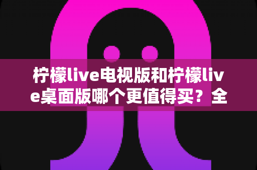 柠檬live电视版和柠檬live桌面版哪个更值得买?全方位对比测评教你选对不踩坑 柠檬live电视版和柠檬live桌面版哪个更值得买?全方位对比测评教你选对不踩坑