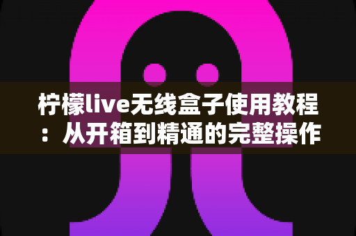 柠檬live无线盒子使用教程:从开箱到精通的完整操作指南 柠檬live无线盒子使用教程:从开箱到精通的完整操作指南