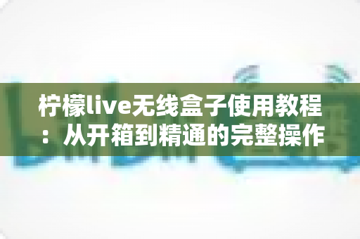 柠檬live无线盒子使用教程：从开箱到精通的完整操作指南