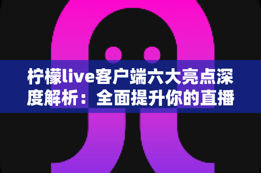 柠檬live客户端六大亮点深度解析：全面提升你的直播观看与互动体验