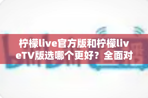 柠檬live官方版和柠檬liveTV版选哪个更好？全面对比解析助你轻松抉择