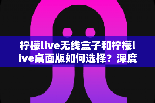 柠檬live无线盒子和柠檬live桌面版如何选择?深度对比评测帮你找到最适合的直播方案 柠檬live无线盒子和柠檬live桌面版如何选择?深度对比评测帮你找到最适合的直播方案