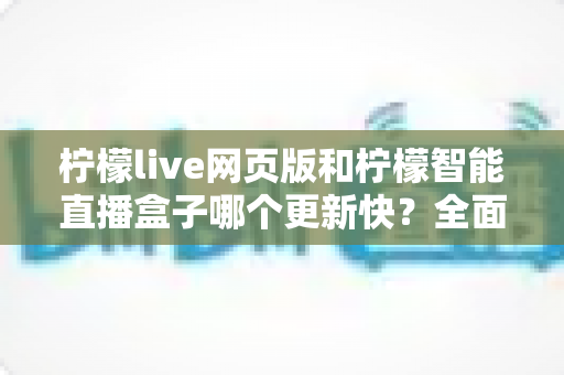 柠檬live网页版和柠檬智能直播盒子哪个更新快？全面对比解析与实用选购指南