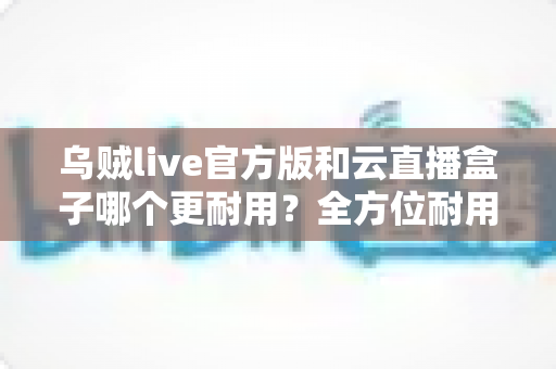 乌贼live官方版和云直播盒子哪个更耐用？全方位耐用性对比测评与实用选购指南
