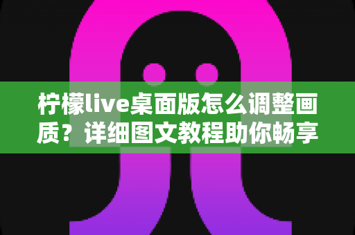 柠檬live桌面版怎么调整画质？详细图文教程助你畅享高清直播体验