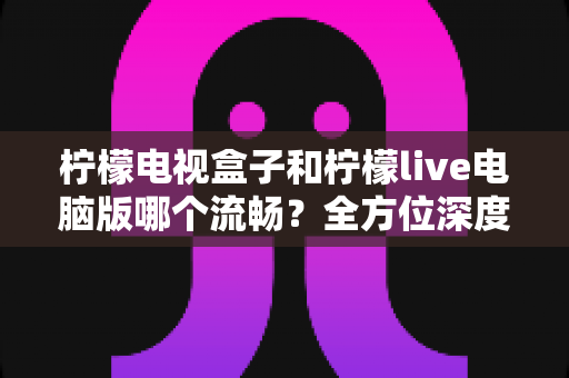 柠檬电视盒子和柠檬live电脑版哪个流畅？全方位深度对比解析，帮你找到最适合自己的观影方案