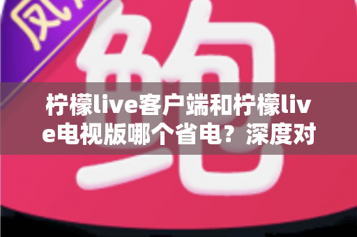 柠檬live客户端和柠檬live电视版哪个省电?深度对比分析与实用省电指南全面解读 柠檬live客户端和柠檬live电视版哪个省电?深度对比分析与实用省电指南全面解读