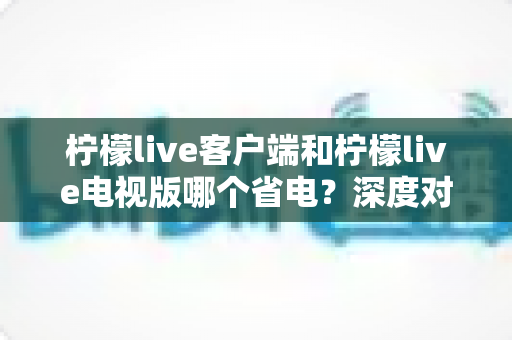 柠檬live客户端和柠檬live电视版哪个省电？深度对比分析与实用省电指南全面解读