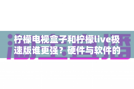 柠檬电视盒子和柠檬live极速版谁更强？硬件与软件的全方位深度对比指南