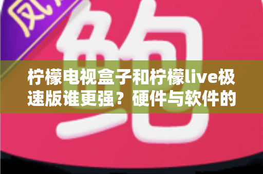 柠檬电视盒子和柠檬live极速版谁更强？硬件与软件的全方位深度对比指南