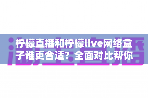 柠檬直播和柠檬live网络盒子谁更合适?全面对比帮你选出理想的家庭观影方案 柠檬直播和柠檬live网络盒子谁更合适?全面对比帮你选出理想的家庭观影方案
