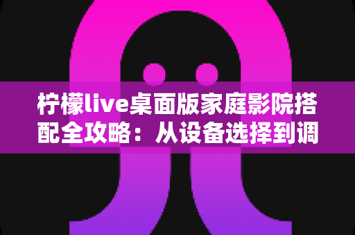 柠檬live桌面版家庭影院搭配全攻略:从设备选择到调校优化的完整指南 柠檬live桌面版家庭影院搭配全攻略:从设备选择到调校优化的完整指南