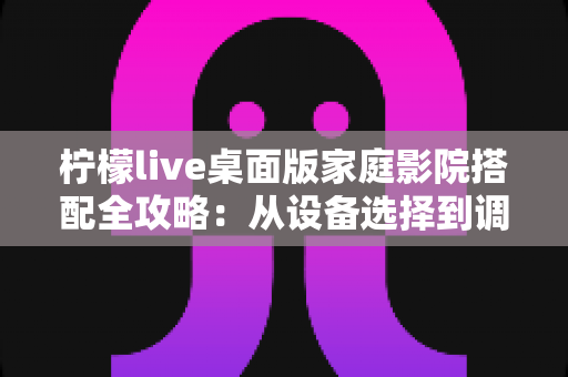 柠檬live桌面版家庭影院搭配全攻略:从设备选择到调校优化的完整指南 柠檬live桌面版家庭影院搭配全攻略:从设备选择到调校优化的完整指南
