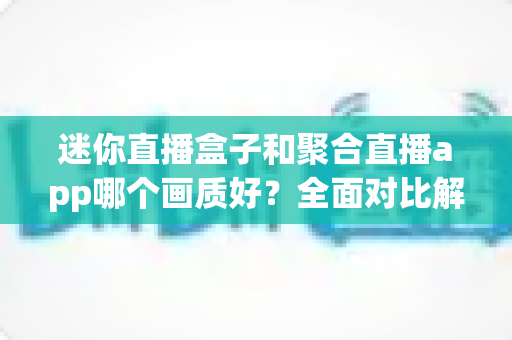 迷你直播盒子和聚合直播app哪个画质好？全面对比解析帮你选出高清观影最佳方案