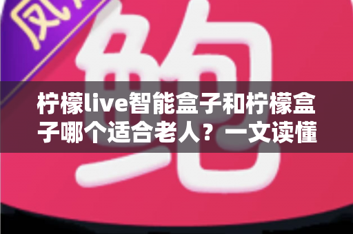 柠檬live智能盒子和柠檬盒子哪个适合老人？一文读懂选购要点与实用对比