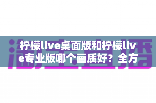 柠檬live桌面版和柠檬live专业版哪个画质好？全方位深度对比解析与选购指南
